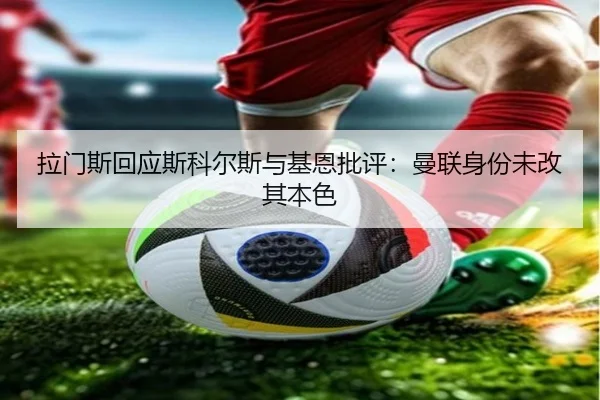 拉门斯回应斯科尔斯与基恩批评：曼联身份未改其本色（kaiyun）